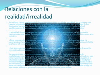 Relaciones con la
realidad/irrealidad
La realidad virtual ha eliminado la frontera existente entre realidad e irrealidad. No se trata en este
caso de la imposibilidad de separación entre lo real y aquello que no lo es, sino la difusión de los
límites que los separan. La amplia variedad de posibilidades que ésta ofrece, ha facilitado el
establecimiento de un estatus de realidad, sustentado fundamentalmente en tres aspectos:
-La realidad virtual es compartida con otras personas. Se centra generalmente en la interacción
interpersonal, que a pesar de no producirse en el mismo espacio-tiempo, sí es percibida como un acto
colectivo.
-Tiene una estrecha relación con el mundo físico dada su interrelación e influencia mutua. La
experiencia en la realidad virtual viene mediada por la experiencia en el mundo real y ésta es influida
por lo que allí es experimentado.
-Está interconectada con la producción artística, ya que se convierte en un espacio más de creación
con motivaciones estéticas.
La generación de nuevas oportunidades en entornos diversos ha facilitado la existencia de
posibilidades emergentes para la reconstrucción de la propia identidad. Los entornos virtuales, y más
concretamente la realidad virtual, han generado un espacio de moratoria para la construcción de la
identidad sustentada en la creación de más de un yo. La existencia de estas identidades múltiples
favorece la experimentación, pudiendo adoptar, potenciar o desestimar aspectos puestos en práctica
en estos entornos, en la propia cotidianidad. Se trataría pues de un espacio de interrelación entre los
espacios cotidianos y la realidad virtual, en que las propias experiencias en estos entornos producen
una mutua influencia, generando una ruptura de las fronteras entre ambos.
 