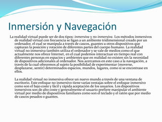 Inmersión y Navegación
La realidad virtual puede ser de dos tipos: inmersiva y no inmersiva. Los métodos inmersivos
de realidad virtual con frecuencia se ligan a un ambiente tridimensional creado por un
ordenador, el cual se manipula a través de cascos, guantes u otros dispositivos que
capturan la posición y rotación de diferentes partes del cuerpo humano. La realidad
virtual no inmersiva también utiliza el ordenador y se vale de medios como el que
actualmente nos ofrece Internet, en el cual podemos interactuar en tiempo real con
diferentes personas en espacios y ambientes que en realidad no existen sin la necesidad
de dispositivos adicionales al ordenador. Nos acercamos en este caso a la navegación, a
través de la cual ofrecemos al sujeto la posibilidad de experimentar (moverse,
desplazarse, sentir) determinados espacios, mundos, lugares, como si se encontrase en
ellos.
La realidad virtual no inmersiva ofrece un nuevo mundo a través de una ventana de
escritorio. Este enfoque no inmersivo tiene varias ventajas sobre el enfoque inmersivo
como son el bajo coste y fácil y rápida aceptación de los usuarios. Los dispositivos
inmersivos son de alto coste y generalmente el usuario prefiere manipular el ambiente
virtual por medio de dispositivos familiares como son el teclado y el ratón que por medio
de cascos pesados o guantes.
 