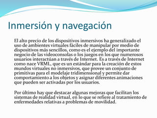 Inmersión y navegación
El alto precio de los dispositivos inmersivos ha generalizado el
uso de ambientes virtuales fáciles de manipular por medio de
dispositivos más sencillos, como es el ejemplo del importante
negocio de las videoconsolas o los juegos en los que numerosos
usuarios interactúan a través de Internet. Es a través de Internet
como nace VRML, que es un estándar para la creación de estos
mundos virtuales no inmersivos, que provee un conjunto de
primitivas para el modelaje tridimensional y permite dar
comportamiento a los objetos y asignar diferentes animaciones
que pueden ser activadas por los usuarios.
Por último hay que destacar algunas mejoras que facilitan los
sistemas de realidad virtual, en lo que se refiere al tratamiento de
enfermedades relativas a problemas de movilidad.
 