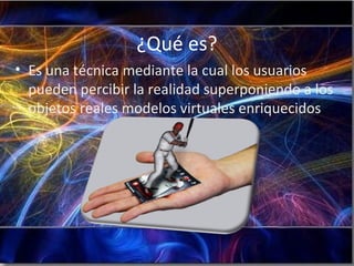 ¿Qué es?
• Es una técnica mediante la cual los usuarios
pueden percibir la realidad superponiendo a los
objetos reales modelos virtuales enriquecidos.
 