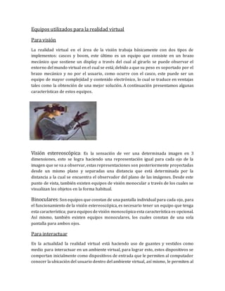 Equipos utilizados para la realidad virtual 
Para visión 
La realidad virtual en el área de la visión trabaja básicamente con dos tipos de implementos: cascos y boom, este último es un equipo que consiste en un brazo mecánico que sostiene un display a través del cual al girarlo se puede observar el entorno del mundo virtual en el cual se está; debido a que su peso es soportado por el brazo mecánico y no por el usuario, como ocurre con el casco, este puede ser un equipo de mayor complejidad y contenido electrónico, lo cual se traduce en ventajas tales como la obtención de una mejor solución. A continuación presentamos algunas características de estos equipos. 
Visión estereoscópica: Es la sensación de ver una determinada imagen en 3 dimensiones, esto se logra haciendo una representación igual para cada ojo de la imagen que se va a observar, estas representaciones son posteriormente proyectadas desde un mismo plano y separadas una distancia que está determinada por la distancia a la cual se encuentra el observador del plano de las imágenes. Desde este punto de vista, también existen equipos de visión monocular a través de los cuales se visualizan los objetos en la forma habitual. 
Binoculares: Son equipos que constan de una pantalla individual para cada ojo, para el funcionamiento de la visión estereoscópica, es necesario tener un equipo que tenga esta característica; para equipos de visión monoscópica esta característica es opcional. Así mismo, también existen equipos monoculares, los cuales constan de una sola pantalla para ambos ojos. 
Para interactuar 
En la actualidad la realidad virtual está haciendo uso de guantes y vestidos como medio para interactuar en un ambiente virtual, para lograr esto, estos dispositivos se comportan inicialmente como dispositivos de entrada que le permiten al computador conocer la ubicación del usuario dentro del ambiente virtual, así mismo, le permiten al  