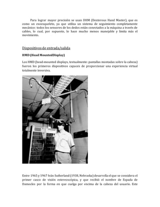 Para lograr mayor precisión se usan DHM (Dexterous Hand Master), que es como un exoesqueleto, ya que utiliza un sistema de seguimiento completamente mecánico: todos los sensores de los dedos están conectados a la máquina a través de cables, lo cual, por supuesto, lo hace mucho menos manejable y limita más el movimiento. 
Dispositivos de entrada/salida 
HMD (Head MountedDisplay) 
Los HMD (head-mounted displays, textualmente: pantallas montadas sobre la cabeza) fueron los primeros dispositivos capaces de proporcionar una experiencia virtual totalmente inversiva. 
Entre 1965 y 1967 Iván Sutherland (1938, Nebraska) desarrolla el que se considera el primer casco de visión estereoscópica, y que recibió el nombre de Espada de Damocles por la forma en que cuelga por encima de la cabeza del usuario. Este  
