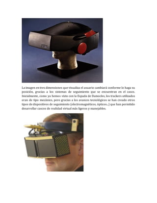 La imagen en tres dimensiones que visualiza el usuario cambiará conforme lo haga su posición, gracias a los sistemas de seguimiento que se encuentran en el casco. Inicialmente, como ya hemos visto con la Espada de Damocles, los trackers utilizados eran de tipo mecánico, pero gracias a los avances tecnológicos se han creado otros tipos de dispositivos de seguimiento (electromagnéticos, ópticos...) que han permitido desarrollar cascos de realidad virtual más ligeros y manejables. 
 