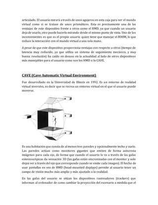 articulado. El usuario mirará a través de unos agujeros en esta caja para ver el mundo virtual como si se tratase de unos prismáticos. Esta es precisamente una de las ventajas de este dispositivo frente a otros como el HMD, ya que cuando un usuario deja de usarlo, otro puede hacerlo mirando desde el mismo punto de vista. Uno de los inconvenientes es que es el propio usuario quien tiene que manejar el BOOM, lo que reduce la interacción con el mundo virtual a una sola mano. 
A pesar de que este dispositivo proporciona ventajas con respecto a otros (tiempo de latencia muy reducido, ya que utiliza un sistema de seguimiento mecánico, y muy buena resolución) ha caído en desuso en la actualidad al lado de otros dispositivos más manejables para el usuario como son los HMD o la CAVE. 
CAVE (Cave Automatic Virtual Environment) 
Fue desarrollado en la Universidad de Illinois en 1992. Es un entorno de realidad virtual inversiva, es decir que se recrea un entorno virtual en el que el usuario puede moverse. 
Es una habitación que consta de al menos tres paredes y opcionalmente techo y suelo. Las paredes actúan como monitores gigantes que emiten de forma asíncrona imágenes para cada ojo, de forma que cuando el usuario lo ve a través de las gafas estereoscópicas da sensación 3D (las gafas están sincronizadas con el monitor y solo dejan ver a través del ojo que corresponde cuando se emite cada imagen). El hecho de usar pantallas en vez de HMD (head-mounted displays) permite al usuario tener un campo de visión mucho más amplio y más ajustado a la realidad. 
En las gafas del usuario se sitúan los dispositivos rastreadores (trackers) que informan al ordenador de como cambiar la proyección del escenario a medida que el  