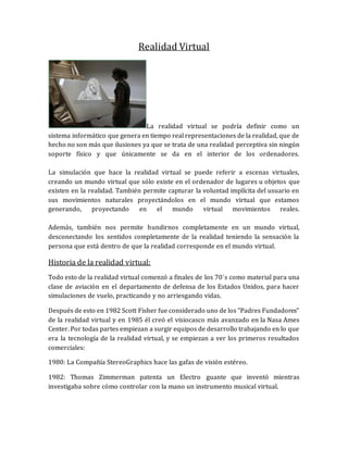 Realidad Virtual 
La realidad virtual se podría definir como un sistema informático que genera en tiempo real representaciones de la realidad, que de hecho no son más que ilusiones ya que se trata de una realidad perceptiva sin ningún soporte físico y que únicamente se da en el interior de los ordenadores. La simulación que hace la realidad virtual se puede referir a escenas virtuales, creando un mundo virtual que sólo existe en el ordenador de lugares u objetos que existen en la realidad. También permite capturar la voluntad implícita del usuario en sus movimientos naturales proyectándolos en el mundo virtual que estamos generando, proyectando en el mundo virtual movimientos reales. Además, también nos permite hundirnos completamente en un mundo virtual, desconectando los sentidos completamente de la realidad teniendo la sensación la persona que está dentro de que la realidad corresponde en el mundo virtual. 
Historia de la realidad virtual: 
Todo esto de la realidad virtual comenzó a finales de los 70´s como material para una clase de aviación en el departamento de defensa de los Estados Unidos, para hacer simulaciones de vuelo, practicando y no arriesgando vidas. 
Después de esto en 1982 Scott Fisher fue considerado uno de los "Padres Fundadores" de la realidad virtual y en 1985 él creó el visiocasco más avanzado en la Nasa Ames Center. Por todas partes empiezan a surgir equipos de desarrollo trabajando en lo que era la tecnología de la realidad virtual, y se empiezan a ver los primeros resultados comerciales: 
1980: La Compañía StereoGraphics hace las gafas de visión estéreo. 
1982: Thomas Zimmerman patenta un Electro guante que inventó mientras investigaba sobre cómo controlar con la mano un instrumento musical virtual.  