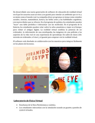 Ha desarrollado una nueva generación de software de educación de realidad virtual en el que los usuarios usan un visor y un guante para simular un ambiente que se ve y se siente como el mundo real. La compañía ofrece programas en temas como estudios sociales, ciencias, matemáticas, lectura, las bellas artes y las habilidades cognitivas; con nuevos títulos que se ofrecen. En el programa de química, los estudiantes pueden "tocar" una tabla periódica e interactuar con las moléculas. En el programa de la historia, los estudiantes pueden volar sobre la selva amazónica o viajar en el tiempo para visitar el antiguo Egipto. La realidad virtual combina la potencia de un ordenador, la información de una enciclopedia, las imágenes de una película y los aspectos de la vida real en una experiencia de aprendizaje. Un salón de clases sólo necesita un ordenador, el visor y el guante para empezar con la realidad virtual. 
El software está diseñado en colaboración con los maestros para integrar fácilmente en los planes de lecciones. 
Laboratorio de Física Virtual 
 Enseñanza de la física Newtoniana y cuántica. 
 Los estudiantes interactúan con la simulación usando un guante y paneles de control virtuales.  