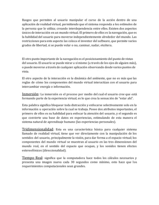 Rasgos que permiten al usuario manipular el curso de la acción dentro de una aplicación de realidad virtual, permitiendo que el sistema responda a los estímulos de la persona que lo utiliza; creando interdependencia entre ellos. Existen dos aspectos únicos de interacción en un mundo virtual. El primero de ellos es la navegación, que es la habilidad del usuario para moverse independientemente alrededor del mundo. Las restricciones para este aspecto las coloca el inventor del software, que permite varios grados de libertad, si se puede volar o no, caminar, nadar, etcétera. 
El otro punto importante de la navegación es el posicionamiento del punto de vistas del usuario. El usuario se puede mirar a sí mismo (a través de los ojos de alguien más), o puede moverse a través de cualquier aplicación observando desde varios puntos de vista. 
El otro aspecto de la interacción es la dinámica del ambiente, que no es más que las reglas de cómo los componentes del mundo virtual interactúan con el usuario para intercambiar energía o información. 
Inmersión: La inmersión es el proceso por medio del cual el usuario cree que está formando parte de la experiencia virtual, es lo que crea la sensación de "estar ahí". 
Esta palabra significa bloquear toda distracción y enfocarse selectivamente solo en la información u operación sobre la cual se trabaja. Posee dos atributos importantes, el primero de ellos es su habilidad para enfocar la atención del usuario, y el segundo es que convierte una base de datos en experiencias, estimulando de esta manera el sistema natural de aprendizaje humano (las experiencias personales). 
Tridimensionalidad: Esta es una característica básica para cualquier sistema llamado de realidad virtual, tiene que ver directamente con la manipulación de los sentidos del usuario, principalmente la visión, para dar forma a el espacio virtual; los componentes del mundo virtual se muestran al usuario en las tres dimensiones del mundo real, en el sentido del espacio que ocupan, y los sonidos tienen efectos estereofónicos (direccionalidad). 
Tiempo Real: significa que la computadora hace todos los cálculos necesarios y presenta una imagen nueva cada 30 segundos como mínimo, esto hace que los requerimientos computacionales sean grandes. 
 