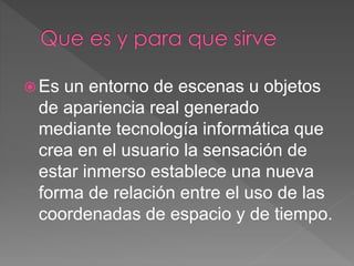  Es un entorno de escenas u objetos
de apariencia real generado
mediante tecnología informática que
crea en el usuario la sensación de
estar inmerso establece una nueva
forma de relación entre el uso de las
coordenadas de espacio y de tiempo.
 