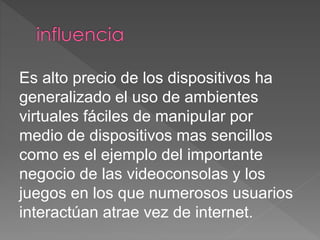 Es alto precio de los dispositivos ha
generalizado el uso de ambientes
virtuales fáciles de manipular por
medio de dispositivos mas sencillos
como es el ejemplo del importante
negocio de las videoconsolas y los
juegos en los que numerosos usuarios
interactúan atrae vez de internet.
 