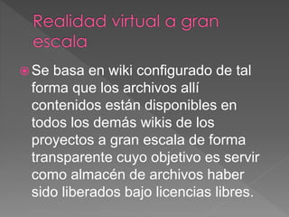  Se basa en wiki configurado de tal
forma que los archivos allí
contenidos están disponibles en
todos los demás wikis de los
proyectos a gran escala de forma
transparente cuyo objetivo es servir
como almacén de archivos haber
sido liberados bajo licencias libres.
 
