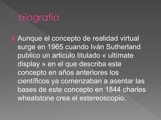  Aunque el concepto de realidad virtual
surge en 1965 cuando Iván Sutherland
publico un articulo titulado « ultímate
display » en el que describa este
concepto en años anteriores los
científicos ya comenzaban a asentar las
bases de este concepto en 1844 charles
wheatstone crea el estereoscopio.
 