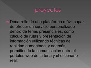  Desarrollo de una plataforma móvil capaz
de ofrecer un servicio personalizado
dentro de ferias presenciales, como
cálculo de rutas y presentación de
información utilizando técnicas de
realidad aumentada, y además
permitiendo la comunicación entre el
portales web de la feria y el escenario
real.
 