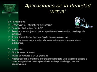 Aplicaciones de la RealidadAplicaciones de la Realidad
VirtualVirtual
En la Medicina:En la Medicina:
 Observar la Estructura del atomoObservar la Estructura del atomo
 Estudiar la Helice del ANDEstudiar la Helice del AND
 PPermite a los cirujanos operar a pacientes inexistentes, sin riesgo deermite a los cirujanos operar a pacientes inexistentes, sin riesgo de
matarlosmatarlos..
 AA químicos intentar la creación de nuevas moléculasquímicos intentar la creación de nuevas moléculas..
 RRecorrer las venas y arterias del cuerpo humano como en microecorrer las venas y arterias del cuerpo humano como en micro
submarino.submarino.
En la Ciencia:En la Ciencia:
 Simuladores de vueloSimuladores de vuelo
 Viajes espaciales a otros planetasViajes espaciales a otros planetas
 RReproducir en la memoria de una computadora una pirámide egipcia oeproducir en la memoria de una computadora una pirámide egipcia o
cavernas prehistóricas cuya visita constituye un riesgo para sucavernas prehistóricas cuya visita constituye un riesgo para su
conservaciónconservación
 