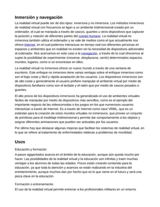 Inmersión y navegación
La realidad virtual puede ser de dos tipos: inmersiva y no inmersiva. Los métodos inmersivos
de realidad virtual con frecuencia se ligan a un ambiente tridimensional creado por un
ordenador, el cual se manipula a través de cascos, guantes u otros dispositivos que capturan
la posición y rotación de diferentes partes del cuerpo humano. La realidad virtual no
inmersiva también utiliza el ordenador y se vale de medios como el que actualmente nos
ofrece Internet, en el cual podemos interactuar en tiempo real con diferentes personas en
espacios y ambientes que en realidad no existen sin la necesidad de dispositivos adicionales
al ordenador. Nos acercamos en este caso a la navegación, a través de la cual ofrecemos al
sujeto la posibilidad de experimentar (moverse, desplazarse, sentir) determinados espacios,
mundos, lugares, como si se encontrase en ellos.
La realidad virtual no inmersiva ofrece un nuevo mundo a través de una ventana de
escritorio. Este enfoque no inmersivo tiene varias ventajas sobre el enfoque inmersivo como
son el bajo coste y fácil y rápida aceptación de los usuarios. Los dispositivos inmersivos son
de alto coste y generalmente el usuario prefiere manipular el ambiente virtual por medio de
dispositivos familiares como son el teclado y el ratón que por medio de cascos pesados o
guantes.
El alto precio de los dispositivos inmersivos ha generalizado el uso de ambientes virtuales
fáciles de manipular por medio de dispositivos más sencillos, como es el ejemplo del
importante negocio de las videoconsolas o los juegos en los que numerosos usuarios
interactúan a través de Internet. Es a través de Internet como nace VRML, que es un
estándar para la creación de estos mundos virtuales no inmersivos, que provee un conjunto
de primitivas para el modelaje tridimensional y permite dar comportamiento a los objetos y
asignar diferentes animaciones que pueden ser activadas por los usuarios.
Por último hay que destacar algunas mejoras que facilitan los sistemas de realidad virtual, en
lo que se refiere al tratamiento de enfermedades relativas a problemas de movilidad.
Usos
Educación y formación
A pasos agigantados avanza en el ámbito de la educación, aunque aún queda mucho por
hacer. Las posibilidades de la realidad virtual y la educación son infinitas y traen muchas
ventajas a los alumnos de todas las edades. Pocos están creando contenido para la
educación, ya que toda la atención y avances se están realizando en la industria del
entretenimiento, aunque muchos dan por hecho que es lo que viene en el futuro y será una
pieza clave en la educación.
Formación o entrenamiento
El uso de la realidad virtual permite entrenar a los profesionales militares en un entorno
 