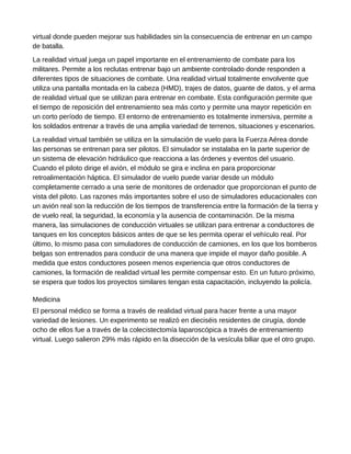 virtual donde pueden mejorar sus habilidades sin la consecuencia de entrenar en un campo
de batalla.
La realidad virtual juega un papel importante en el entrenamiento de combate para los
militares. Permite a los reclutas entrenar bajo un ambiente controlado donde responden a
diferentes tipos de situaciones de combate. Una realidad virtual totalmente envolvente que
utiliza una pantalla montada en la cabeza (HMD), trajes de datos, guante de datos, y el arma
de realidad virtual que se utilizan para entrenar en combate. Esta configuración permite que
el tiempo de reposición del entrenamiento sea más corto y permite una mayor repetición en
un corto período de tiempo. El entorno de entrenamiento es totalmente inmersiva, permite a
los soldados entrenar a través de una amplia variedad de terrenos, situaciones y escenarios.
La realidad virtual también se utiliza en la simulación de vuelo para la Fuerza Aérea donde
las personas se entrenan para ser pilotos. El simulador se instalaba en la parte superior de
un sistema de elevación hidráulico que reacciona a las órdenes y eventos del usuario.
Cuando el piloto dirige el avión, el módulo se gira e inclina en para proporcionar
retroalimentación háptica. El simulador de vuelo puede variar desde un módulo
completamente cerrado a una serie de monitores de ordenador que proporcionan el punto de
vista del piloto. Las razones más importantes sobre el uso de simuladores educacionales con
un avión real son la reducción de los tiempos de transferencia entre la formación de la tierra y
de vuelo real, la seguridad, la economía y la ausencia de contaminación. De la misma
manera, las simulaciones de conducción virtuales se utilizan para entrenar a conductores de
tanques en los conceptos básicos antes de que se les permita operar el vehículo real. Por
último, lo mismo pasa con simuladores de conducción de camiones, en los que los bomberos
belgas son entrenados para conducir de una manera que impide el mayor daño posible. A
medida que estos conductores poseen menos experiencia que otros conductores de
camiones, la formación de realidad virtual les permite compensar esto. En un futuro próximo,
se espera que todos los proyectos similares tengan esta capacitación, incluyendo la policía.
Medicina
El personal médico se forma a través de realidad virtual para hacer frente a una mayor
variedad de lesiones. Un experimento se realizó en dieciséis residentes de cirugía, donde
ocho de ellos fue a través de la colecistectomía laparoscópica a través de entrenamiento
virtual. Luego salieron 29% más rápido en la disección de la vesícula biliar que el otro grupo.
 