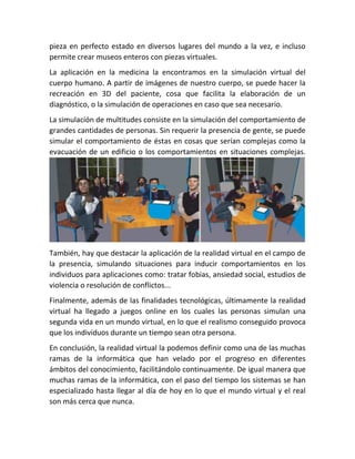 pieza en perfecto estado en diversos lugares del mundo a la vez, e incluso
permite crear museos enteros con piezas virtuales.
La aplicación en la medicina la encontramos en la simulación virtual del
cuerpo humano. A partir de imágenes de nuestro cuerpo, se puede hacer la
recreación en 3D del paciente, cosa que facilita la elaboración de un
diagnóstico, o la simulación de operaciones en caso que sea necesario.
La simulación de multitudes consiste en la simulación del comportamiento de
grandes cantidades de personas. Sin requerir la presencia de gente, se puede
simular el comportamiento de éstas en cosas que serían complejas como la
evacuación de un edificio o los comportamientos en situaciones complejas.
También, hay que destacar la aplicación de la realidad virtual en el campo de
la presencia, simulando situaciones para inducir comportamientos en los
individuos para aplicaciones como: tratar fobias, ansiedad social, estudios de
violencia o resolución de conflictos...
Finalmente, además de las finalidades tecnológicas, últimamente la realidad
virtual ha llegado a juegos online en los cuales las personas simulan una
segunda vida en un mundo virtual, en lo que el realismo conseguido provoca
que los individuos durante un tiempo sean otra persona.
En conclusión, la realidad virtual la podemos definir como una de las muchas
ramas de la informática que han velado por el progreso en diferentes
ámbitos del conocimiento, facilitándolo continuamente. De igual manera que
muchas ramas de la informática, con el paso del tiempo los sistemas se han
especializado hasta llegar al día de hoy en lo que el mundo virtual y el real
son más cerca que nunca.
 