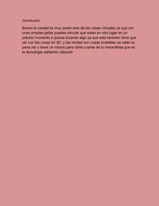 Conclucion
Bueno la verdad es muy padre esto de las cosas virtuales ya que con
unas simples gafas puedes simular que estan en otro lugar en un
preciso momento o quizas tocando algo ya que esto tambien tiene que
ver con las cosas en 3D y las verdad son cosas incleibles ue valen la
pena ver y tener un minuto para darte cuanta de lo maravillosa que es
la tecnologia sabiendo utilizarla
 