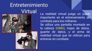 Entretenimiento
Virtual La realidad virtual juega un papel
importante en el entrenamiento de
combate para los militares.
Se utiliza una pantalla montada en
la cabeza (HMD), trajes de datos,
guante de datos, y el arma de
realidad virtual que se utilizan para
entrenar en combate.
 