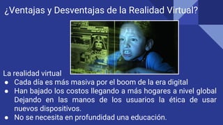 ¿Ventajas y Desventajas de la Realidad Virtual?
La realidad virtual
● Cada día es más masiva por el boom de la era digital
● Han bajado los costos llegando a más hogares a nivel global
Dejando en las manos de los usuarios la ética de usar
nuevos dispositivos.
● No se necesita en profundidad una educación.
 