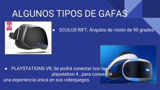 ALGUNOS TIPOS DE GAFAS
● OCULUS RIFT, Ángulos de visión de 90 grados
● PLAYSTATIONS VR, Se podrá conectar con la
playstation 4 , para conseguir
una experiencia única en sus videojuegos.
 