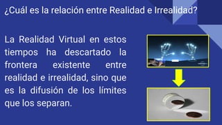 ¿Cuál es la relación entre Realidad e Irrealidad?
La Realidad Virtual en estos
tiempos ha descartado la
frontera existente entre
realidad e irrealidad, sino que
es la difusión de los límites
que los separan.
 