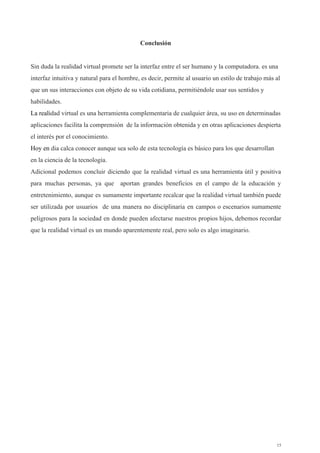 Conclusión 
 
Sin duda la realidad virtual promete ser la interfaz entre el ser humano y la computadora. es una 
interfaz intuitiva y natural para el hombre, es decir, permite al usuario un estilo de trabajo más al 
que un sus interacciones con objeto de su vida cotidiana, permitiéndole usar sus sentidos y 
habilidades. 
La reali​dad virtual es una herramienta complementaria de cualquier área, su uso en determinadas 
aplicaciones facilita la comprensión  de la información obtenida y en otras aplicaciones despierta 
el interés por el conocimiento. 
Hoy en ​dia calca conocer aunque sea solo de esta tecnología es básico para los que desarrollan 
en la ciencia de la tecnología. 
Adicional podemos concluir diciendo que la realidad virtual es una herramienta útil y positiva                           
para muchas personas, ya que aportan grandes beneficios en el campo de la educación y                             
entretenimiento, aunque es sumamente importante recalcar que la realidad virtual también puede                       
ser utilizada por usuarios de una manera no disciplinaria en campos o escenarios sumamente                           
peligrosos para la sociedad en donde pueden afectarse nuestros propios hijos, debemos recordar                         
que la realidad virtual es un mundo aparentemente real, pero solo es algo imaginario.  
 
 
 
 
 
 
 
 
 
 
 
 
 
 
 
 
 
 
 
 
15 
 