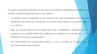 La amplia variedad de posibilidades que ésta ofrece, ha facilitado el establecimiento de un estatus de
realidad, sustentado fundamentalmente en tres aspectos:
 La realidad virtual es compartida con otras personas. Se centra generalmente en la interacción
interpersonal, que a pesar de no producirse en el mismo espacio-tiempo, sí es percibida como un
acto colectivo.
 Tiene una estrecha relación con el mundo físico dada su interrelación e influencia mutua. La
experiencia en la realidad virtual viene mediada por la experiencia en el mundo real y ésta es
influida por lo que allí es experimentado.
 Está interconectada con la producción artística, ya que se convierte en un espacio más de
creación con motivaciones estéticas.
 
