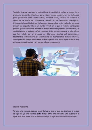 También, hay que destacar la aplicación de la realidad virtual en el campo de la
presencia, simulando situaciones para inducir comportamientos en los individuos
para aplicaciones como: tratar fobias, ansiedad social, estudios de violencia o
resolución de conflictos... Finalmente, además de las finalidades tecnológicas,
últimamente la realidad virtual ha llegado a juegos online en los cuales las personas
simulan una segunda vida en un mundo virtual, en lo que el realismo conseguido
provoca que los individuos durante un tiempo sean otra persona. En conclusión, la
realidad virtual la podemos definir como una de las muchas ramas de la informática
que han velado por el progreso en diferentes ámbitos del conocimiento,
facilitándolo continuamente. De igual manera que muchas ramas de la informática,
con el paso del tiempo los sistemas se han especializado hasta llegar al día de hoy
en lo que el mundo virtual y el real son más cerca que nunca
Opinión Personal
Para mi este tema es algo que en verdad ya no solo es algo que se piensa si no que
es algo que ya está pasando. Esto, tiempo atrás era solo como una suposición o
algún mito pero ahora en la actualidad esto ya es algo muy común en cualquier lugar.
 