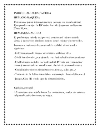 INDIVIDUAL O COMPARTIDA
HUMANO-MAQUINA
Únicamente puede interaccionar una persona por mundo virtual.
Ejemplo de este tipo de RV serían los videojuegos no multigrados,
Cines 3d, etc...
HUMANOS-MAQUINA
Es posible que más de una persona comparta el mismo mundo
virtual e interacción al mismo tiempo con el mismo y/o entre ellos.
Los usos actuales más frecuentes de la realidad virtual son los
siguientes:
- Entrenamiento de pilotos, astronautas, soldados, etc...
- Medicina educativa, por ejemplo para la simulación de operaciones
- CAD (diseños asistidos por ordenador). Permite ver e interactuar
con objetos antes de ser creados, con el evidente ahorro de costes.
- Creación de entornos virtual (museos, tiendas, aulas, etc...).
- Tratamiento de fobias. (Aerofobia, aracnología, claustrofobia, etc...)
- Juegos, Cine 3D y todo tipo de entretenimiento.
Opinión personal:
Mi opinión es que a habido muchas evoluciones y todos nos estamos
adaptando más a las cosas y es mejor.
 