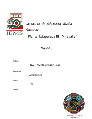 Instituto de Educación Media
Superior
Plantel Iztapalapa III “Miravalle”
Tlatelolco
Elaboró:
Stiven Steel Carballo Islas
Asignatura:
Computación I
Grupo:
106
Turno:
 