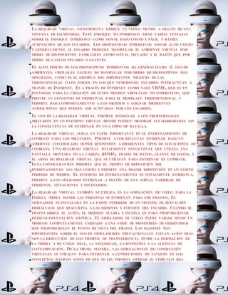 LA REALIDAD VIRTUAL NO INMERSIVA OFRECE UN NUEVO MUNDO A TRAVÉS DE UNA
VENTANA DE ESCRITORIO. ESTE ENFOQUE NO INMERSIVO TIENE VARIAS VENTAJAS
SOBRE EL ENFOQUE INMERSIVO COMO SON EL BAJO COSTO Y FÁCIL Y RÁPIDA
ACEPTACIÓN DE LOS USUARIOS. LOS DISPOSITIVOS INMERSIVOS SON DE ALTO COSTO
Y GENERALMENTE EL USUARIO PREFIERE MANIPULAR EL AMBIENTE VIRTUAL POR
MEDIO DE DISPOSITIVOS FAMILIARES COMO SON EL TECLADO Y EL RATÓN QUE POR
MEDIO DE CASCOS PESADOS O GUANTES.
EL ALTO PRECIO DE LOS DISPOSITIVOS INMERSIVOS HA GENERALIZADO EL USO DE
AMBIENTES VIRTUALES FÁCILES DE MANIPULAR POR MEDIO DE DISPOSITIVOS MÁS
SENCILLOS, COMO ES EL EJEMPLO DEL IMPORTANTE NEGOCIO DE LAS
VIDEOCONSOLAS O LOS JUEGOS EN LOS QUE NUMEROSOS USUARIOS INTERACTÚAN A
TRAVÉS DE INTERNET. ES A TRAVÉS DE INTERNET COMO NACE VRML, QUE ES UN
ESTÁNDAR PARA LA CREACIÓN DE ESTOS MUNDOS VIRTUALES NO INMERSIVOS, QUE
PROVEE UN CONJUNTO DE PRIMITIVAS PARA EL MODELAJE TRIDIMENSIONAL Y
PERMITE DAR COMPORTAMIENTO A LOS OBJETOS Y ASIGNAR DIFERENTES
ANIMACIONES QUE PUEDEN SER ACTIVADAS POR LOS USUARIOS.
EL USO DE LA REALIDAD VIRTUAL PERMITE ENTRENAR A LOS PROFESIONALES
MILITARES EN UN ENTORNO VIRTUAL DONDE PUEDEN MEJORAR SUS HABILIDADES SIN
LA CONSECUENCIA DE ENTRENAR EN UN CAMPO DE BATALLA.
LA REALIDAD VIRTUAL JUEGA UN PAPEL IMPORTANTE EN EL ENTRENAMIENTO DE
COMBATE PARA LOS MILITARES. PERMITE A LOS RECLUTAS ENTRENAR BAJO UN
AMBIENTE CONTROLADO DONDE RESPONDEN A DIFERENTES TIPOS DE SITUACIONES DE
COMBATE. UNA REALIDAD VIRTUAL TOTALMENTE ENVOLVENTE QUE UTILIZA UNA
PANTALLA MONTADA EN LA CABEZA (HMD), TRAJES DE DATOS, GUANTE DE DATOS, Y
EL ARMA DE REALIDAD VIRTUAL QUE SE UTILIZAN PARA ENTRENAR EN COMBATE.
ESTA CONFIGURACIÓN PERMITE QUE EL TIEMPO DE REPOSICIÓN DEL
ENTRENAMIENTO SEA MÁS CORTO Y PERMITE UNA MAYOR REPETICIÓN EN UN CORTO
PERÍODO DE TIEMPO. EL ENTORNO DE ENTRENAMIENTO ES TOTALMENTE INMERSIVA,
PERMITE A LOS SOLDADOS ENTRENAR A TRAVÉS DE UNA AMPLIA VARIEDAD DE
TERRENOS, SITUACIONES Y ESCENARIOS.
LA REALIDAD VIRTUAL TAMBIÉN SE UTILIZA EN LA SIMULACIÓN DE VUELO PARA LA
FUERZA AÉREA DONDE LAS PERSONAS SE ENTRENAN PARA SER PILOTOS. EL
SIMULADOR SE INSTALABA EN LA PARTE SUPERIOR DE UN SISTEMA DE ELEVACIÓN
HIDRÁULICO QUE REACCIONA A LAS ÓRDENES Y EVENTOS DEL USUARIO. CUANDO EL
PILOTO DIRIGE EL AVIÓN, EL MÓDULO SE GIRA E INCLINA EN PARA PROPORCIONAR
RETROALIMENTACIÓN HÁPTICA. EL SIMULADOR DE VUELO PUEDE VARIAR DESDE UN
MÓDULO COMPLETAMENTE CERRADO A UNA SERIE DE MONITORES DE ORDENADOR
QUE PROPORCIONAN EL PUNTO DE VISTA DEL PILOTO. LAS RAZONES MÁS
IMPORTANTES SOBRE EL USO DE SIMULADORES EDUCACIONALES CON UN AVIÓN REAL
SON LA REDUCCIÓN DE LOS TIEMPOS DE TRANSFERENCIA ENTRE LA FORMACIÓN DE
LA TIERRA Y DE VUELO REAL, LA SEGURIDAD, LA ECONOMÍA Y LA AUSENCIA DE
CONTAMINACIÓN. DE LA MISMA MANERA, LAS SIMULACIONES DE CONDUCCIÓN
VIRTUALES SE UTILIZAN PARA ENTRENAR A CONDUCTORES DE TANQUES EN LOS
CONCEPTOS BÁSICOS ANTES DE QUE SE LES PERMITA OPERAR EL VEHÍCULO REA
 