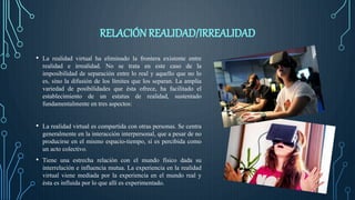 RELACIÓN REALIDAD/IRREALIDAD
• La realidad virtual ha eliminado la frontera existente entre
realidad e irrealidad. No se trata en este caso de la
imposibilidad de separación entre lo real y aquello que no lo
es, sino la difusión de los límites que los separan. La amplia
variedad de posibilidades que ésta ofrece, ha facilitado el
establecimiento de un estatus de realidad, sustentado
fundamentalmente en tres aspectos:
• La realidad virtual es compartida con otras personas. Se centra
generalmente en la interacción interpersonal, que a pesar de no
producirse en el mismo espacio-tiempo, sí es percibida como
un acto colectivo.
• Tiene una estrecha relación con el mundo físico dada su
interrelación e influencia mutua. La experiencia en la realidad
virtual viene mediada por la experiencia en el mundo real y
ésta es influida por lo que allí es experimentado.
 