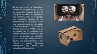• El alto precio de los dispositivos
inmersivos ha generalizado el uso
de ambientes virtuales fáciles de
manipular por medio de dispositivos
más sencillos, como es el ejemplo
del importante negocio de las
videoconsolas o los juegos en los
que numerosos usuarios interactúan
a través de Internet. Es a través de
Internet como nace VRML, que es
un estándar para la creación de estos
mundos virtuales no inmersivos, que
provee un conjunto de primitivas
para el modelaje tridimensional y
permite dar comportamiento a los
objetos y asignar diferentes
animaciones que pueden ser
activadas por los usuarios.
 