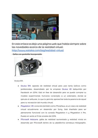 En este enlace os dejo una página web que habla siempre sobre
las novedades acerca de la realidad virtual:
http://www.xataka.com/tag/realidad-virtual
- Gafas con pantalla incorporada:
Oculus Rift.
● Oculus Rift: aparato de realidad virtual para usos tanto lúdicos como
profesionales, desarrollado por la empresa Oculus VR (adquirida por
Facebook en 2014). Está en fase de desarrollo pero se puede comprar su
modelo experimental. Funciona conectado a un ordenador, donde se
ejecuta el software, lo que le permite aprovechar toda la potencia de aquel
para su recreación del mundo virtual.
● Playstation VR: conocido también como Morpheus, es un casco de realidad
virtual actualmente en desarrollo por Sony. Está diseñado para ser
plenamente funcional con la consola Playstation 4 y Playstation 4 Pro.
Puesta en venta el 13 de octubre del 2016.
● Microsoft HoloLens: gafas de realidad aumentada y realidad mixta en
desarrollo por Microsoft dentro de su plataforma Windows Holographic.
 