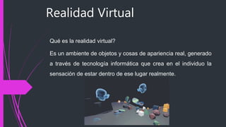 Realidad Virtual
Qué es la realidad virtual?
Es un ambiente de objetos y cosas de apariencia real, generado
a través de tecnología informática que crea en el individuo la
sensación de estar dentro de ese lugar realmente.
 