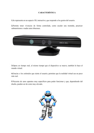 CARACTERÍSTICA
1.​​Se representa en un espacio 3D, interactivo, que responde a los gestos del usuario.
2.​​Permite tener vivencias de forma controlada, como escalar una montaña, practicar
submarinismo o nadar entre tiburones.
3.​​Opera en tiempo real, al mismo tiempo que el dispositivo se mueve, también lo hace el
mundo virtual.
4.​​Gracias a los estímulos que siente el usuario, permiten que la realidad virtual sea un poco
más real.
5​​.Necesita de unos aparatos muy específicos para poder funcionar y que, dependiendo del
diseño, pueden ser de coste muy elevado.
 