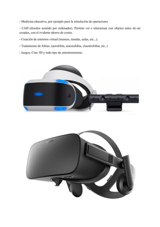 - Medicina educativa, por ejemplo para la simulación de operaciones
- CAD (diseños asistido por ordenador). Permite ver e interactuar con objetos antes de ser
creados, con el evidente ahorro de costes.
- Creación de entornos virtual (museos, tiendas, aulas, etc...).
- Tratamiento de fobias. (aerofobia, aracnofobia, claustrofobia, etc..)
- Juegos, Cine 3D y todo tipo de entretenimiento.
 