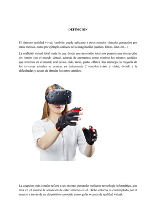 DEFINICIÓN
El término realidad virtual también puede aplicarse a otros mundos virtuales generados por
otros medios, como por ejemplo a través de la imaginación (sueños, libros, cine, etc...)
La realidad virtual ideal sería la que desde una inmersión total nos permita una interacción
sin límites con el mundo virtual, además de aportarnos como mínimo los mismos sentidos
que tenemos en el mundo real (vista, oído, tacto, gusto, olfato). Sin embargo, la mayoría de
los sistemas actuales se centran en únicamente 2 sentidos (vista y oído), debido a la
dificultades y costes de simular los otros sentidos.
La acepción más común refiere a un entorno generado mediante tecnología ​informática​, que
crea en el usuario la sensación de estar inmerso en él. Dicho entorno es contemplado por el
usuario a través de un dispositivo conocido como ​gafas o casco de realidad virtual​.
 