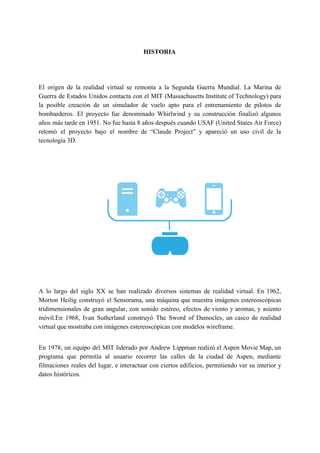 HISTORIA
El origen de la realidad virtual se remonta a la ​Segunda Guerra Mundial​. La Marina de
Guerra de Estados Unidos contacta con el ​MIT (Massachusetts Institute of Technology) para
la posible creación de un simulador de vuelo apto para el entrenamiento de pilotos de
bombarderos. El proyecto fue denominado ​Whirlwind y su construcción finalizó algunos
años más tarde en 1951. No fue hasta 8 años después cuando ​USAF (United States Air Force)
retomó el proyecto bajo el nombre de “​Claude Project​” y apareció un uso civil de la
tecnología 3D.
A lo largo del siglo XX se han realizado diversos sistemas de realidad virtual. En 1962,
Morton Heilig construyó el Sensorama, una máquina que muestra imágenes estereoscópicas
tridimensionales de gran angular, con sonido estéreo, efectos de viento y aromas, y asiento
móvil.En 1968, Ivan Sutherland construyó The Sword of Damocles, un casco de realidad
virtual que mostraba con imágenes estereoscópicas con modelos ​wireframe​.
En 1978, un equipo del ​MIT liderado por ​Andrew Lippman realizó el Aspen Movie Map, un
programa que permitía al usuario recorrer las calles de la ciudad de Aspen, mediante
filmaciones reales del lugar, e interactuar con ciertos edificios, permitiendo ver su interior y
datos históricos.
 