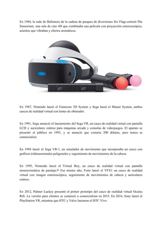 En 1984, la sede de Baltimore de la cadena de parques de diversiones ​Six Flags estrenó The
Sensorium, una sala de ​cine 4D que combinaba una película con proyección estereoscópica,
asientos que vibraban y efectos aromáticos.
En 1987, ​Nintendo lanzó el Famicom 3D System y ​Sega lanzó el Master System, ambos
cascos de realidad virtual con lentes de obturador.
En 1991, ​Sega anunció el lanzamiento del Sega VR, un casco de realidad virtual con pantalla
LCD y auriculares estéreo para máquinas arcade y consolas de videojuegos. El aparato se
presentó al público en 1993, y se anunció que costaría 200 dólares, pero nunca se
comercializó.
En 1994 lanzó el Sega VR-1, un simulador de movimiento que incorporaba un casco con
gráficos tridimensionales poligonales y seguimiento de movimientos de la cabeza.
En 1995, Nintendo lanzó el ​Virtual Boy​, un casco de realidad virtual con pantalla
monocromática de paralaje.​61​
​ Ese mismo año, Forte lanzó el VFX1 un casco de realidad
virtual con imagen estereoscópica, seguimiento de movimientos de cabeza y auriculares
estéreo.
En 2012, Palmer Luckey presentó el primer prototipo del casco de realidad virtual ​Oculus
Rift​. La versión para clientes se comenzó a comercializar en 2015. En 2016, ​Sony lanzó el
PlayStation VR​, mientras que ​HTC​ y ​Valve​ lanzaron el ​HTC Vive​.
 