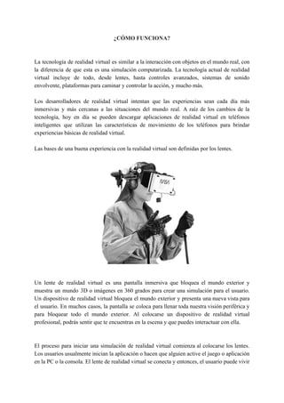 ¿CÓMO FUNCIONA?
La tecnología de realidad virtual es similar a la interacción con objetos en el mundo real, con
la diferencia de que esta es una simulación computarizada. La tecnología actual de realidad
virtual incluye de todo, desde lentes, hasta controles avanzados, sistemas de sonido
envolvente, plataformas para caminar y controlar la acción, y mucho más.
Los desarrolladores de realidad virtual intentan que las experiencias sean cada día más
inmersivas y más cercanas a las situaciones del mundo real. A raíz de los cambios de la
tecnología, hoy en día se pueden descargar aplicaciones de realidad virtual en teléfonos
inteligentes que utilizan las características de movimiento de los teléfonos para brindar
experiencias básicas de realidad virtual.
Las bases de una buena experiencia con la realidad virtual son definidas por los lentes.
Un lente de realidad virtual es una pantalla inmersiva que bloquea el mundo exterior y
muestra un mundo 3D o imágenes en 360 grados para crear una simulación para el usuario.
Un dispositivo de realidad virtual bloquea el mundo exterior y presenta una nueva vista para
el usuario. En muchos casos, la pantalla se coloca para llenar toda nuestra visión periférica y
para bloquear todo el mundo exterior. Al colocarse un dispositivo de realidad virtual
profesional, podrás sentir que te encuentras en la escena y que puedes interactuar con ella.
El proceso para iniciar una simulación de realidad virtual comienza al colocarse los lentes.
Los usuarios usualmente inician la aplicación o hacen que alguien active el juego o aplicación
en la PC o la consola. El lente de realidad virtual se conecta y entonces, el usuario puede vivir
 