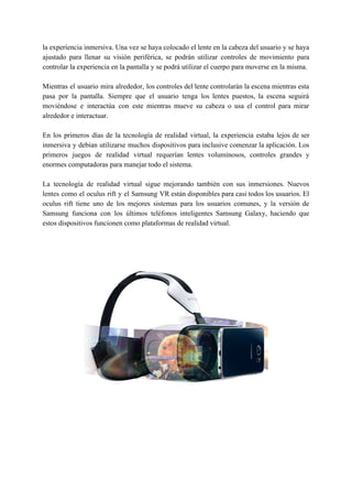 la experiencia inmersiva. Una vez se haya colocado el lente en la cabeza del usuario y se haya
ajustado para llenar su visión periférica, se podrán utilizar controles de movimiento para
controlar la experiencia en la pantalla y se podrá utilizar el cuerpo para moverse en la misma.
Mientras el usuario mira alrededor, los controles del lente controlarán la escena mientras esta
pasa por la pantalla. Siempre que el usuario tenga los lentes puestos, la escena seguirá
moviéndose e interactúa con este mientras mueve su cabeza o usa el control para mirar
alrededor e interactuar.
En los primeros días de la tecnología de realidad virtual, la experiencia estaba lejos de ser
inmersiva y debían utilizarse muchos dispositivos para inclusive comenzar la aplicación. Los
primeros juegos de realidad virtual requerían lentes voluminosos, controles grandes y
enormes computadoras para manejar todo el sistema.
La tecnología de realidad virtual sigue mejorando también con sus inmersiones. Nuevos
lentes como el oculus rift y el Samsung VR están disponibles para casi todos los usuarios. El
oculus rift tiene uno de los mejores sistemas para los usuarios comunes, y la versión de
Samsung funciona con los últimos teléfonos inteligentes Samsung Galaxy, haciendo que
estos dispositivos funcionen como plataformas de realidad virtual.
 
