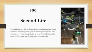 Second Life
Este videojuego ofrecía al usuario un mundo virtual en el que
cualquier cosa era posible gracias al manejo de avatares. Esta
simulación se hizo muy popular en todo el mundo ya que la
gente podía interactuar de múltiples formas en ella.
2000
 