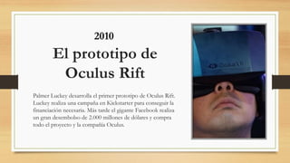 El prototipo de
Oculus Rift
Palmer Luckey desarrolla el primer prototipo de Oculus Rift.
Luckey realiza una campaña en Kickstarter para conseguir la
financiación necesaria. Más tarde el gigante Facebook realiza
un gran desembolso de 2.000 millones de dólares y compra
todo el proyecto y la compañía Oculus.
2010
 