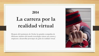 La carrera por la
realidad virtual
Después del nacimiento de Oculus las grandes compañías de
diferentes ámbitos del mundo tecnológico inican una carrera y
empiezan a desarrollar prototipos de gafas de realidad virtual.
2014
 