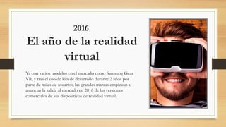 El año de la realidad
virtual
Ya con varios modelos en el mercado como Samsung Gear
VR, y tras el uso de kits de desarrollo durante 2 años por
parte de miles de usuarios, las grandes marcas empiezan a
anunciar la salida al mercado en 2016 de las versiones
comerciales de sus dispositivos de realidad virtual.
2016
 