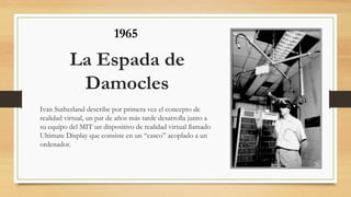 La Espada de
Damocles
Ivan Sutherland describe por primera vez el concepto de
realidad virtual, un par de años más tarde desarrolla junto a
su equipo del MIT un dispositivo de realidad virtual llamado
Ultimate Display que consiste en un “casco” acoplado a un
ordenador.
1965
 