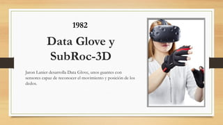 Data Glove y
SubRoc-3D
Jaron Lanier desarrolla Data Glove, unos guantes con
sensores capaz de reconocer el movimiento y posición de los
dedos.
1982
 