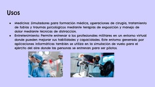 Usos
● Medicina: Simuladores para formación médica, operaciones de cirugía, tratamiento
de fobias y traumas psicológicos mediante terapias de exposición y manejo de
dolor mediante técnicas de distracción.
● Entretenimiento: Permite entrenar a los profesionales militares en un entorno virtual
donde pueden mejorar sus habilidades y capacidades. Este entorno generado por
aplicaciones informáticas también se utiliza en la simulación de vuelo para el
ejército del aire donde las personas se entrenan para ser pilotos.
 