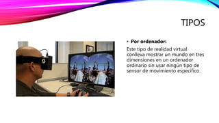 TIPOS
• Por ordenador:
Este tipo de realidad virtual
conlleva mostrar un mundo en tres
dimensiones en un ordenador
ordinario sin usar ningún tipo de
sensor de movimiento específico.
 
